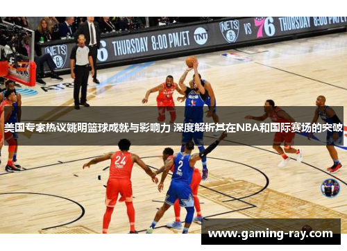 美国专家热议姚明篮球成就与影响力 深度解析其在NBA和国际赛场的突破